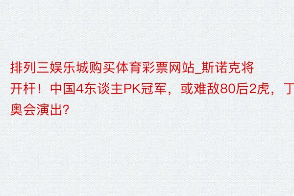 排列三娱乐城购买体育彩票网站_斯诺克将开杆！中国4东谈主PK冠军，或难敌80后2虎，丁奥会演出？