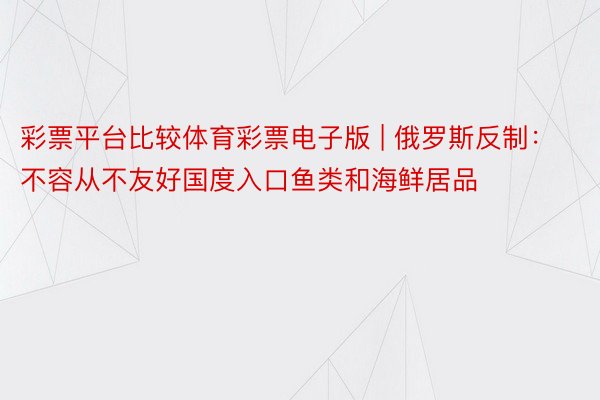 彩票平台比较体育彩票电子版 | 俄罗斯反制：不容从不友好国度入口鱼类和海鲜居品