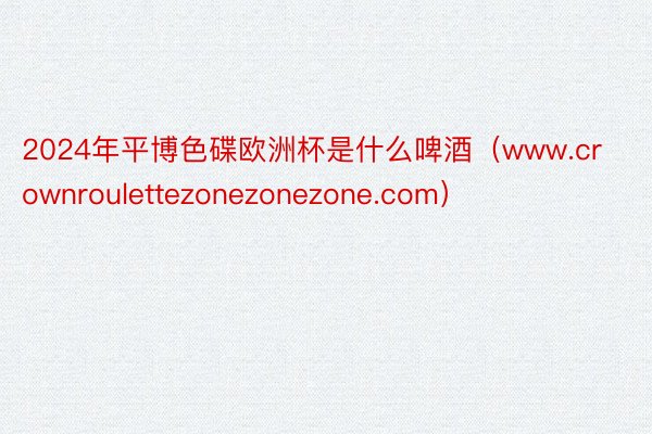 2024年平博色碟欧洲杯是什么啤酒（www.crownroulettezonezonezone.com）