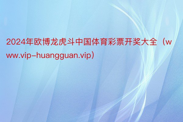 2024年欧博龙虎斗中国体育彩票开奖大全（www.vip-huangguan.vip）