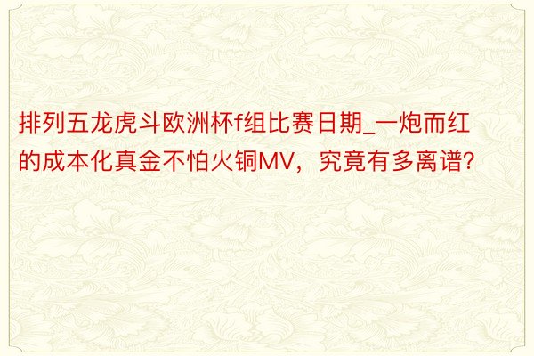 排列五龙虎斗欧洲杯f组比赛日期_一炮而红的成本化真金不怕火铜MV，究竟有多离谱？