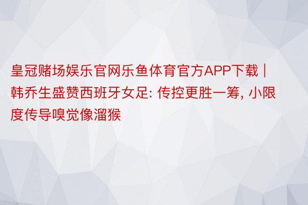 皇冠赌场娱乐官网乐鱼体育官方APP下载 | 韩乔生盛赞西班牙女足: 传控更胜一筹， 小限度传导嗅觉像溜猴