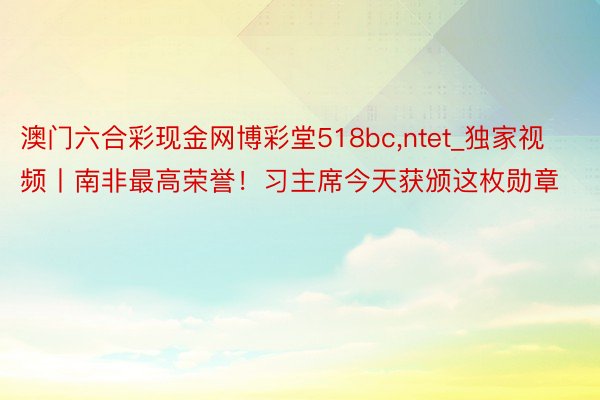 澳门六合彩现金网博彩堂518bc,ntet_独家视频丨南非最高荣誉！习主席今天获颁这枚勋章