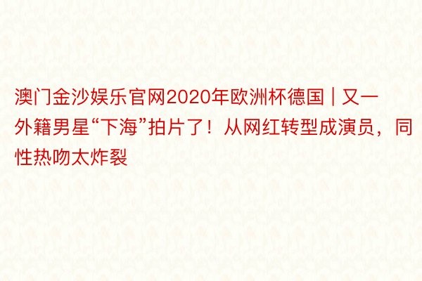 澳门金沙娱乐官网2020年欧洲杯德国 | 又一外籍男星“下海”拍片了！从网红转型成演员，同性热吻太炸裂