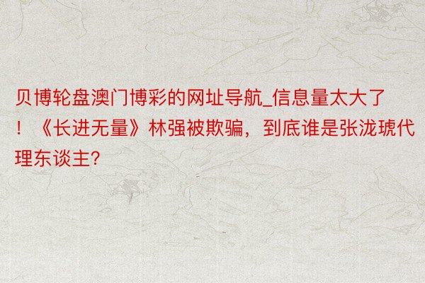 贝博轮盘澳门博彩的网址导航_信息量太大了！《长进无量》林强被欺骗，到底谁是张泷琥代理东谈主？