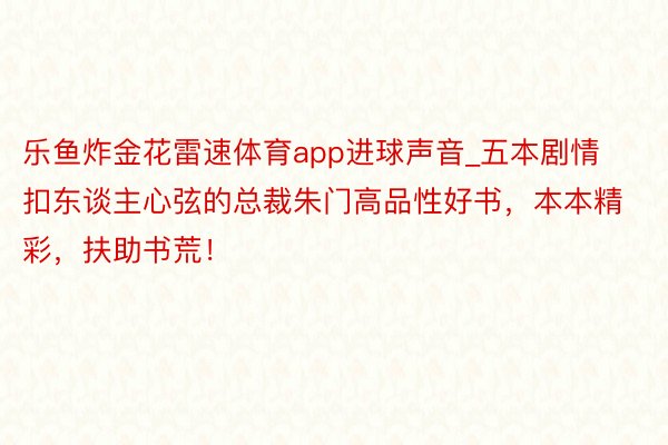 乐鱼炸金花雷速体育app进球声音_五本剧情扣东谈主心弦的总裁朱门高品性好书，本本精彩，扶助书荒！