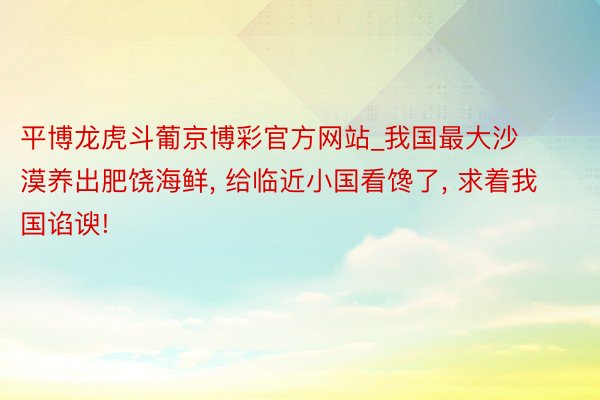 平博龙虎斗葡京博彩官方网站_我国最大沙漠养出肥饶海鲜, 给临近小国看馋了, 求着我国谄谀!