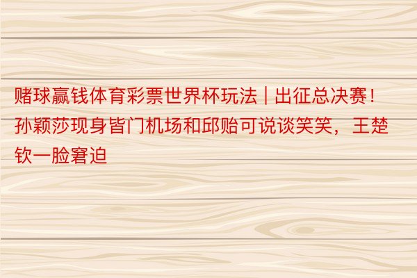 赌球赢钱体育彩票世界杯玩法 | 出征总决赛！孙颖莎现身皆门机场和邱贻可说谈笑笑，王楚钦一脸窘迫