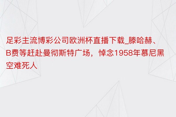 足彩主流博彩公司欧洲杯直播下载_滕哈赫、B费等赶赴曼彻斯特广场，悼念1958年慕尼黑空难死人